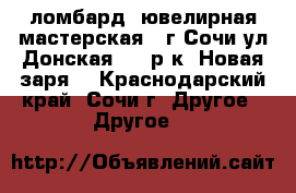 ломбард, ювелирная мастерская , г.Сочи ул.Донская,108,р-к “Новая заря“ - Краснодарский край, Сочи г. Другое » Другое   